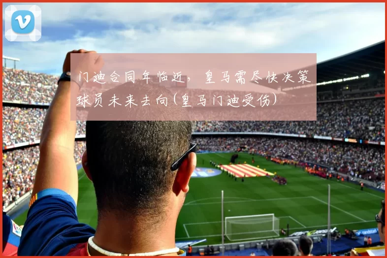门迪合同年临近，皇马需尽快决策球员未来去向(皇马门迪受伤)