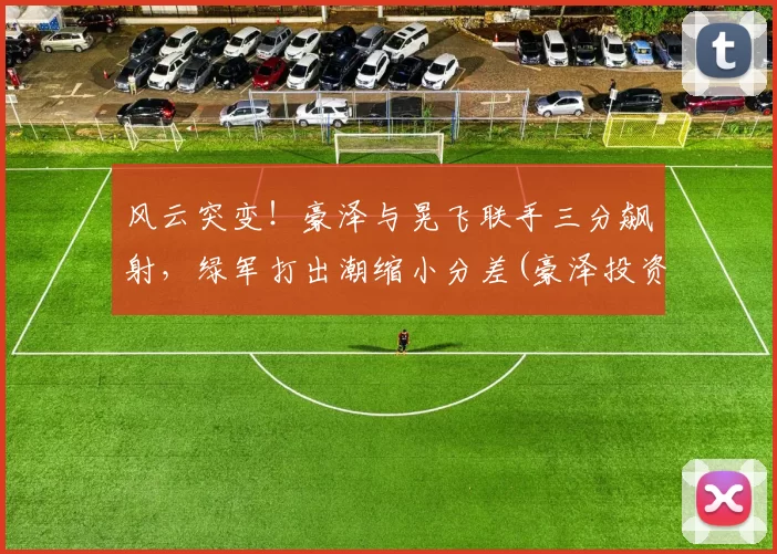 风云突变！豪泽与晃飞联手三分飙射，绿军打出潮缩小分差(豪泽投资app下载)