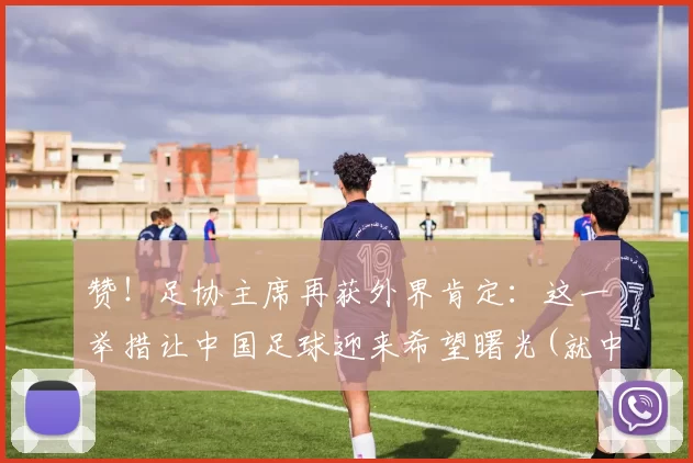 赞！足协主席再获外界肯定：这一举措让中国足球迎来希望曙光(就中超、中甲俱乐部)