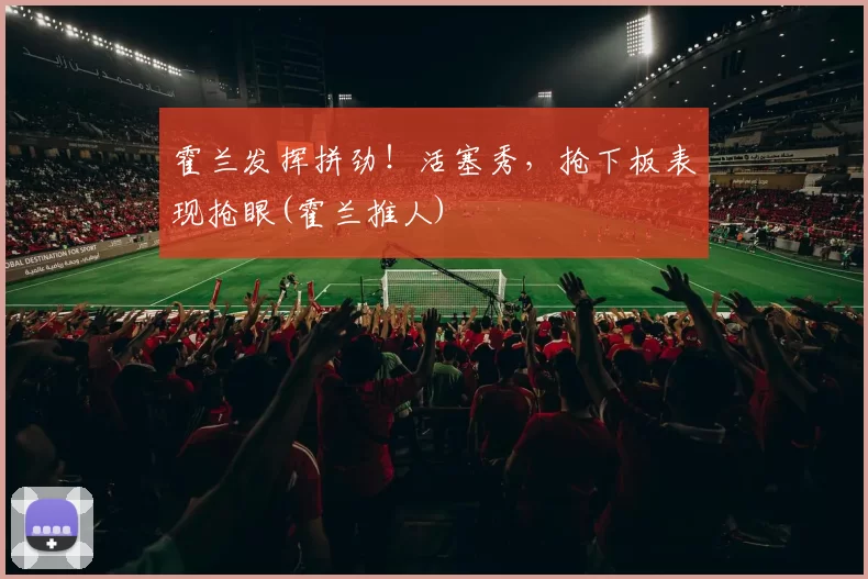 霍兰发挥拼劲！活塞秀，抢下板表现抢眼(霍兰推人)